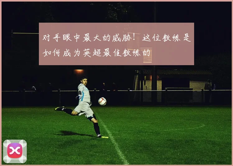 对手眼中最大的威胁！这位教练是如何成为英超最佳教练的